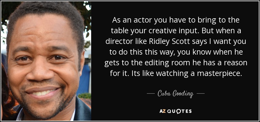 As an actor you have to bring to the table your creative input. But when a director like Ridley Scott says I want you to do this this way, you know when he gets to the editing room he has a reason for it. Its like watching a masterpiece. - Cuba Gooding, Jr.