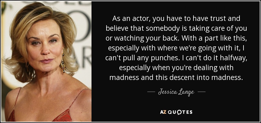 As an actor, you have to have trust and believe that somebody is taking care of you or watching your back. With a part like this, especially with where we're going with it, I can't pull any punches. I can't do it halfway, especially when you're dealing with madness and this descent into madness. - Jessica Lange