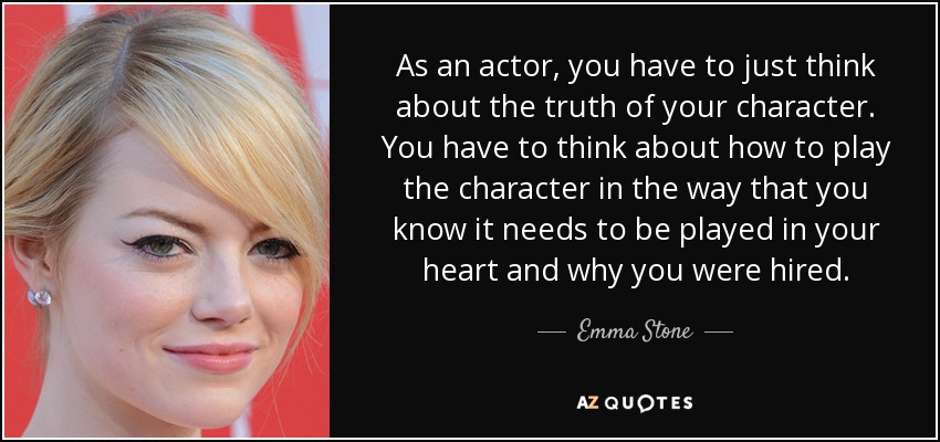 As an actor, you have to just think about the truth of your character. You have to think about how to play the character in the way that you know it needs to be played in your heart and why you were hired. - Emma Stone