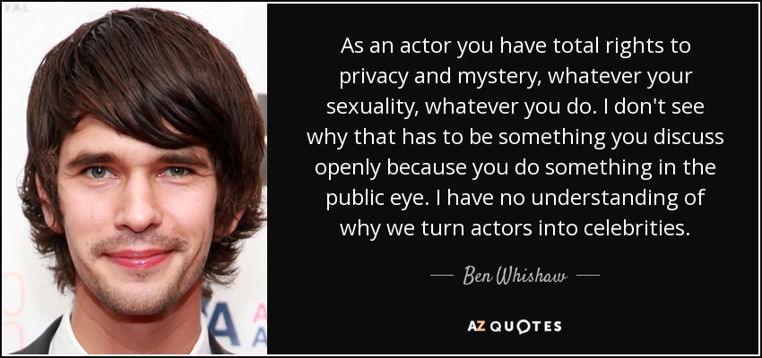 As an actor you have total rights to privacy and mystery, whatever your sexuality, whatever you do. I don't see why that has to be something you discuss openly because you do something in the public eye. I have no understanding of why we turn actors into celebrities. - Ben Whishaw