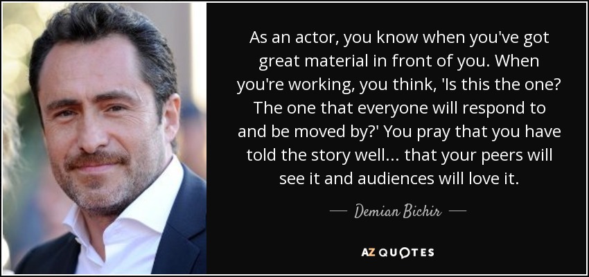 As an actor, you know when you've got great material in front of you. When you're working, you think, 'Is this the one? The one that everyone will respond to and be moved by?' You pray that you have told the story well... that your peers will see it and audiences will love it. - Demian Bichir