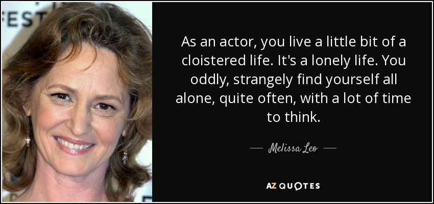 As an actor, you live a little bit of a cloistered life. It's a lonely life. You oddly, strangely find yourself all alone, quite often, with a lot of time to think. - Melissa Leo