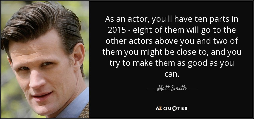 As an actor, you'll have ten parts in 2015 - eight of them will go to the other actors above you and two of them you might be close to, and you try to make them as good as you can. - Matt Smith