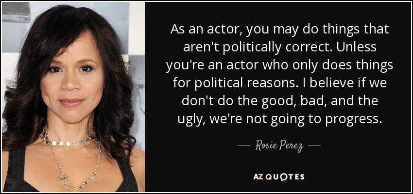 As an actor, you may do things that aren't politically correct. Unless you're an actor who only does things for political reasons. I believe if we don't do the good, bad, and the ugly, we're not going to progress. - Rosie Perez