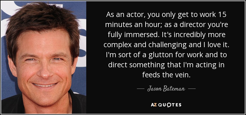 As an actor, you only get to work 15 minutes an hour; as a director you're fully immersed. It's incredibly more complex and challenging and I love it. I'm sort of a glutton for work and to direct something that I'm acting in feeds the vein. - Jason Bateman