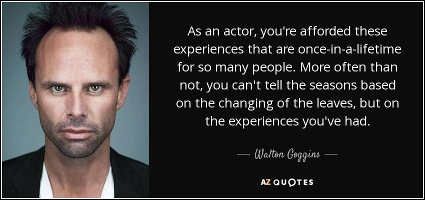 As an actor, you're afforded these experiences that are once-in-a-lifetime for so many people. More often than not, you can't tell the seasons based on the changing of the leaves, but on the experiences you've had. - Walton Goggins