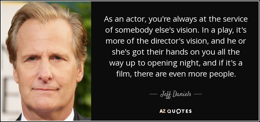 As an actor, you're always at the service of somebody else's vision. In a play, it's more of the director's vision, and he or she's got their hands on you all the way up to opening night, and if it's a film, there are even more people. - Jeff Daniels