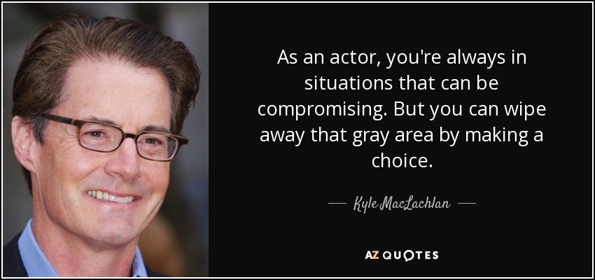 As an actor, you're always in situations that can be compromising. But you can wipe away that gray area by making a choice. - Kyle MacLachlan