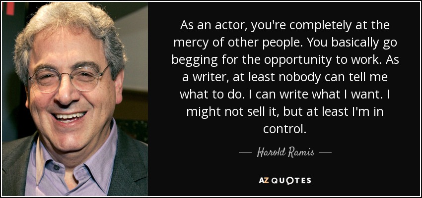 As an actor, you're completely at the mercy of other people. You basically go begging for the opportunity to work. As a writer, at least nobody can tell me what to do. I can write what I want. I might not sell it, but at least I'm in control. - Harold Ramis