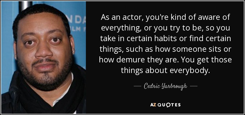 As an actor, you're kind of aware of everything, or you try to be, so you take in certain habits or find certain things, such as how someone sits or how demure they are. You get those things about everybody. - Cedric Yarbrough