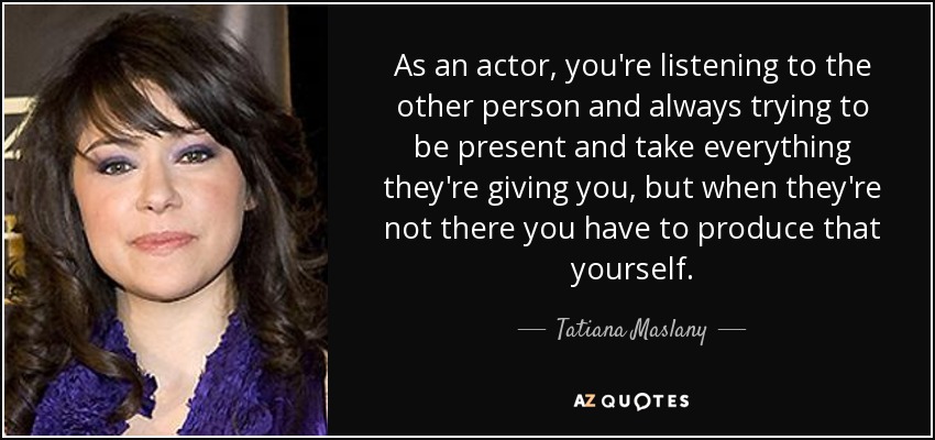 As an actor, you're listening to the other person and always trying to be present and take everything they're giving you, but when they're not there you have to produce that yourself. - Tatiana Maslany