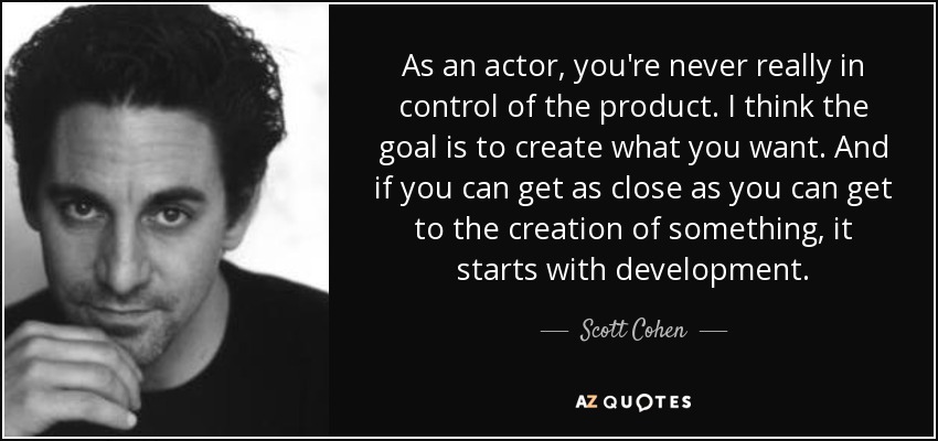 As an actor, you're never really in control of the product. I think the goal is to create what you want. And if you can get as close as you can get to the creation of something, it starts with development. - Scott Cohen