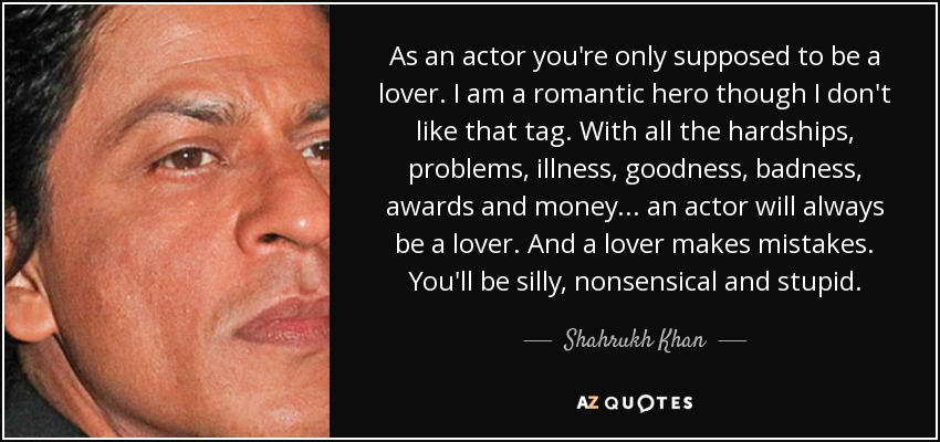 As an actor you're only supposed to be a lover. I am a romantic hero though I don't like that tag. With all the hardships, problems, illness, goodness, badness, awards and money... an actor will always be a lover. And a lover makes mistakes. You'll be silly, nonsensical and stupid. - Shahrukh Khan