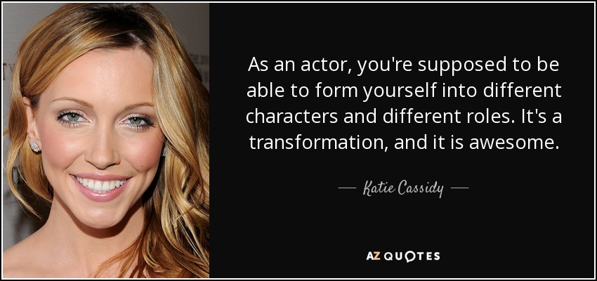 As an actor, you're supposed to be able to form yourself into different characters and different roles. It's a transformation, and it is awesome. - Katie Cassidy