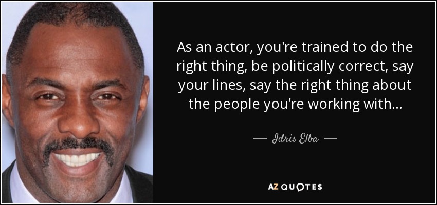 As an actor, you're trained to do the right thing, be politically correct, say your lines, say the right thing about the people you're working with... - Idris Elba