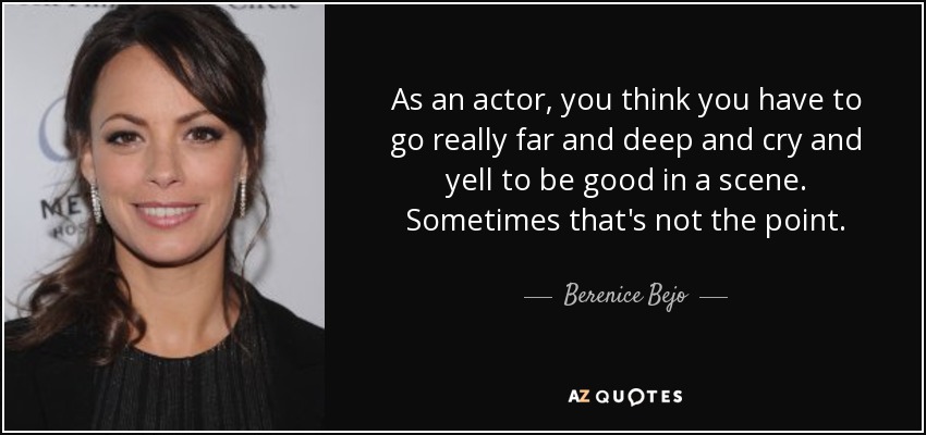 As an actor, you think you have to go really far and deep and cry and yell to be good in a scene. Sometimes that's not the point. - Berenice Bejo