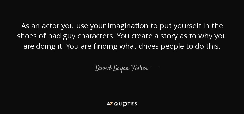 As an actor you use your imagination to put yourself in the shoes of bad guy characters. You create a story as to why you are doing it. You are finding what drives people to do this. - David Dayan Fisher