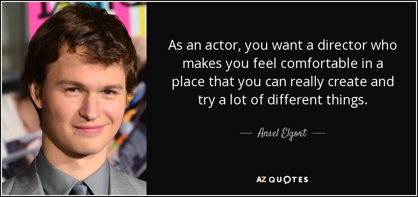 As an actor, you want a director who makes you feel comfortable in a place that you can really create and try a lot of different things. - Ansel Elgort