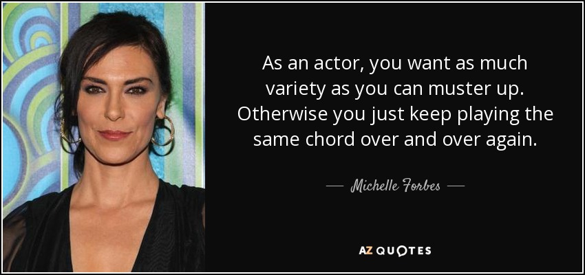 As an actor, you want as much variety as you can muster up. Otherwise you just keep playing the same chord over and over again. - Michelle Forbes