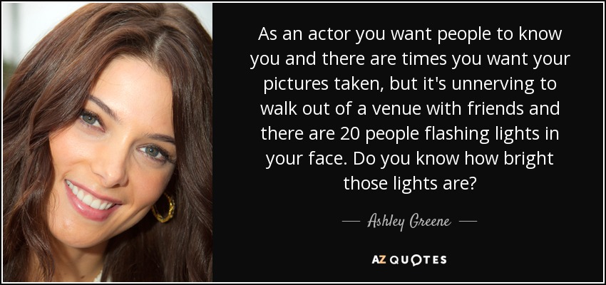 As an actor you want people to know you and there are times you want your pictures taken, but it's unnerving to walk out of a venue with friends and there are 20 people flashing lights in your face. Do you know how bright those lights are? - Ashley Greene