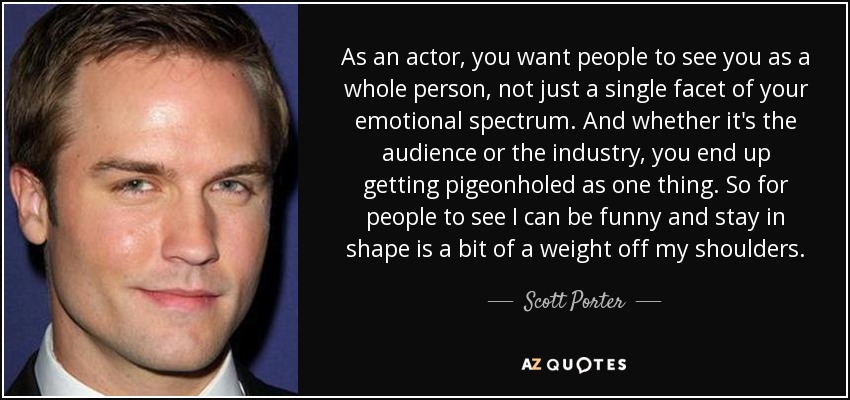 As an actor, you want people to see you as a whole person, not just a single facet of your emotional spectrum. And whether it's the audience or the industry, you end up getting pigeonholed as one thing. So for people to see I can be funny and stay in shape is a bit of a weight off my shoulders. - Scott Porter