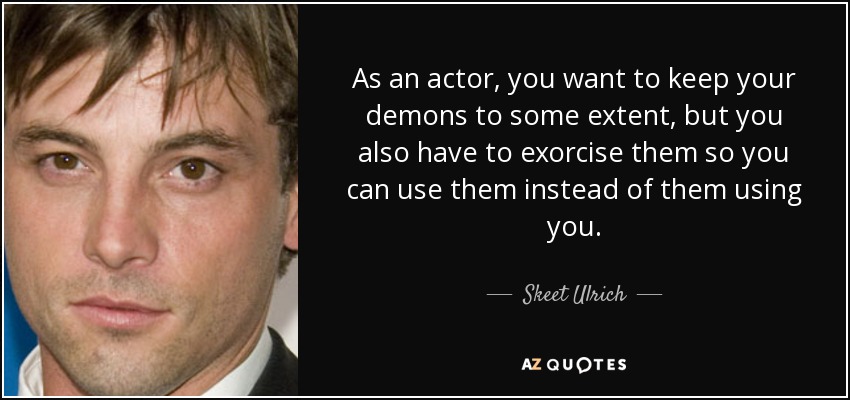 As an actor, you want to keep your demons to some extent, but you also have to exorcise them so you can use them instead of them using you. - Skeet Ulrich
