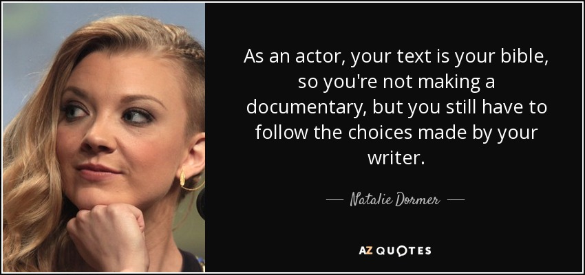 As an actor, your text is your bible, so you're not making a documentary, but you still have to follow the choices made by your writer. - Natalie Dormer