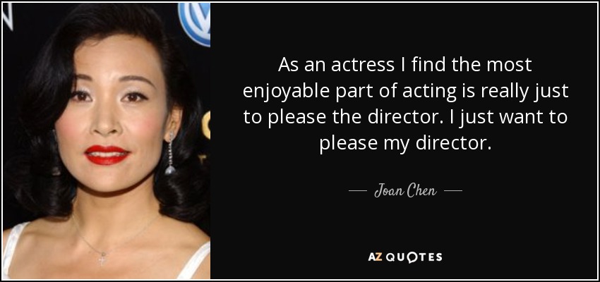 As an actress I find the most enjoyable part of acting is really just to please the director. I just want to please my director. - Joan Chen
