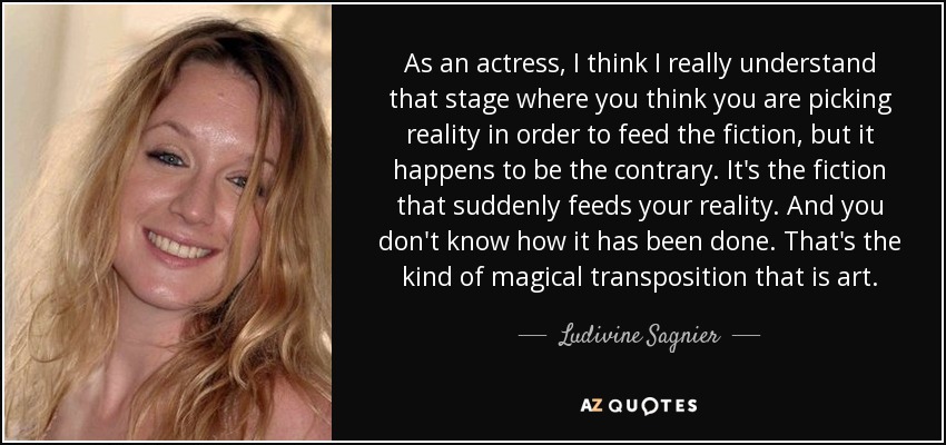 As an actress, I think I really understand that stage where you think you are picking reality in order to feed the fiction, but it happens to be the contrary. It's the fiction that suddenly feeds your reality. And you don't know how it has been done. That's the kind of magical transposition that is art. - Ludivine Sagnier