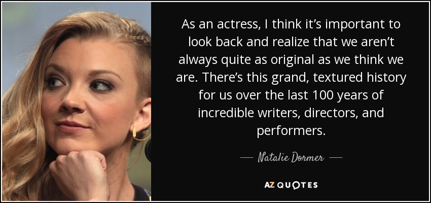 As an actress, I think it’s important to look back and realize that we aren’t always quite as original as we think we are. There’s this grand, textured history for us over the last 100 years of incredible writers, directors, and performers. - Natalie Dormer