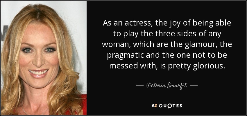 As an actress, the joy of being able to play the three sides of any woman, which are the glamour, the pragmatic and the one not to be messed with, is pretty glorious. - Victoria Smurfit