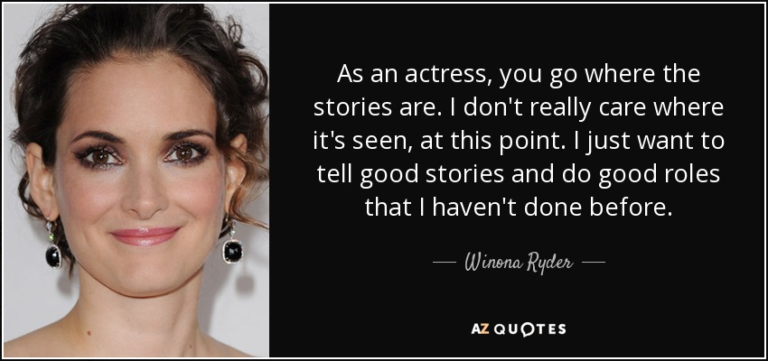 As an actress, you go where the stories are. I don't really care where it's seen, at this point. I just want to tell good stories and do good roles that I haven't done before. - Winona Ryder