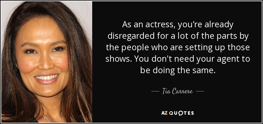 As an actress, you're already disregarded for a lot of the parts by the people who are setting up those shows. You don't need your agent to be doing the same. - Tia Carrere