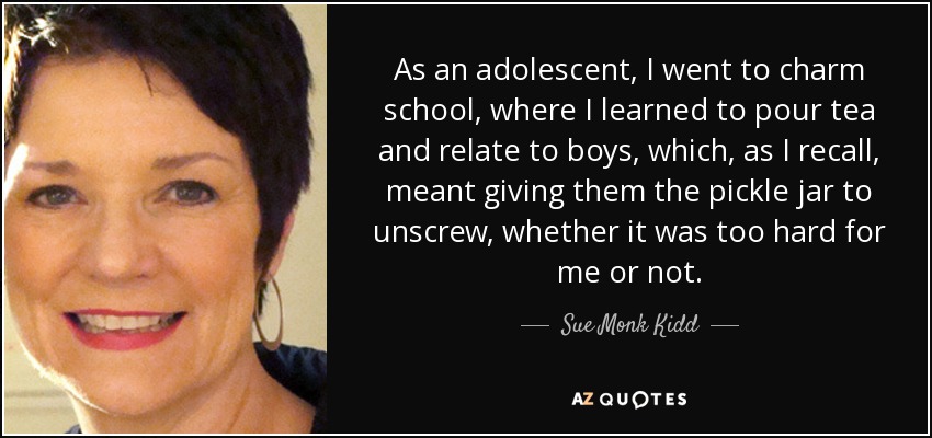 As an adolescent, I went to charm school, where I learned to pour tea and relate to boys, which, as I recall, meant giving them the pickle jar to unscrew, whether it was too hard for me or not. - Sue Monk Kidd