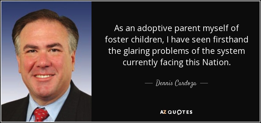 As an adoptive parent myself of foster children, I have seen firsthand the glaring problems of the system currently facing this Nation. - Dennis Cardoza