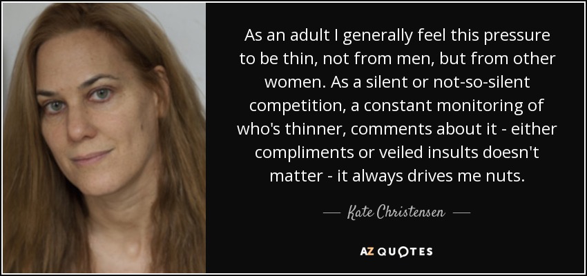 As an adult I generally feel this pressure to be thin, not from men, but from other women. As a silent or not-so-silent competition, a constant monitoring of who's thinner, comments about it - either compliments or veiled insults doesn't matter - it always drives me nuts. - Kate Christensen