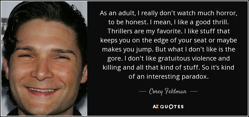 As an adult, I really don't watch much horror, to be honest. I mean, I like a good thrill. Thrillers are my favorite. I like stuff that keeps you on the edge of your seat or maybe makes you jump. But what I don't like is the gore. I don't like gratuitous violence and killing and all that kind of stuff. So it's kind of an interesting paradox. - Corey Feldman