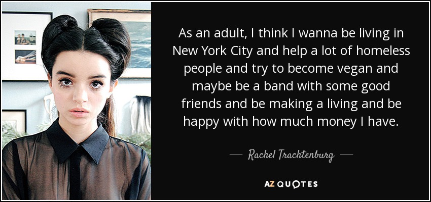 As an adult, I think I wanna be living in New York City and help a lot of homeless people and try to become vegan and maybe be a band with some good friends and be making a living and be happy with how much money I have. - Rachel Trachtenburg
