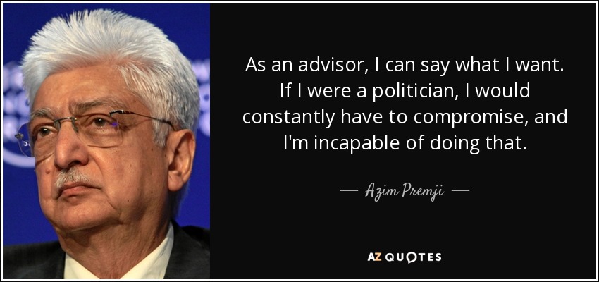 As an advisor, I can say what I want. If I were a politician, I would constantly have to compromise, and I'm incapable of doing that. - Azim Premji