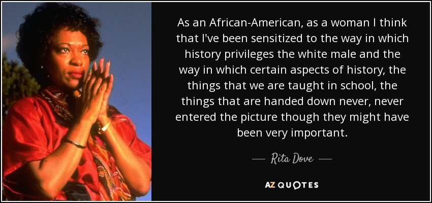 As an African-American, as a woman I think that I've been sensitized to the way in which history privileges the white male and the way in which certain aspects of history, the things that we are taught in school, the things that are handed down never, never entered the picture though they might have been very important. - Rita Dove