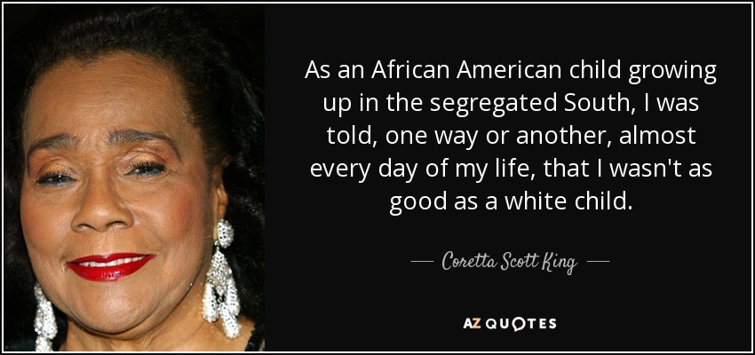 As an African American child growing up in the segregated South, I was told, one way or another, almost every day of my life, that I wasn't as good as a white child. - Coretta Scott King