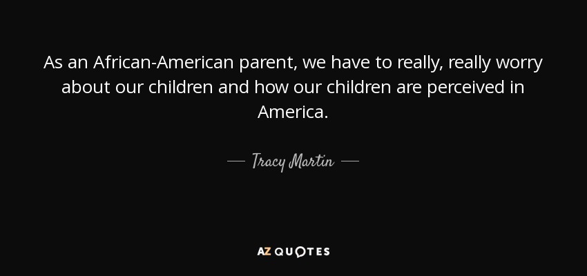 As an African-American parent, we have to really, really worry about our children and how our children are perceived in America. - Tracy Martin