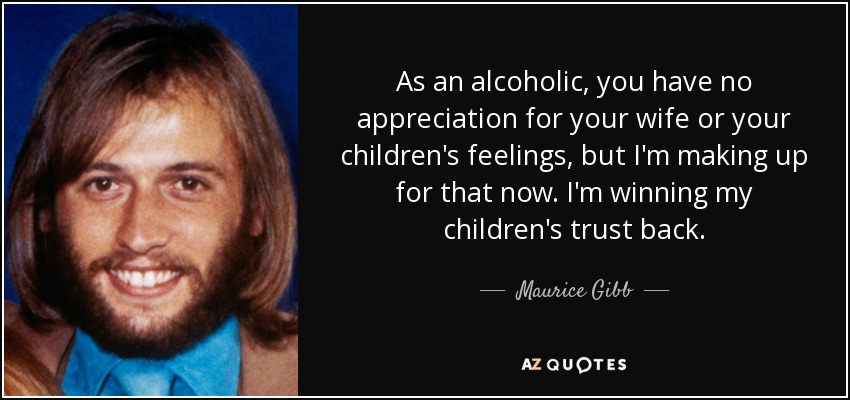 As an alcoholic, you have no appreciation for your wife or your children's feelings, but I'm making up for that now. I'm winning my children's trust back. - Maurice Gibb