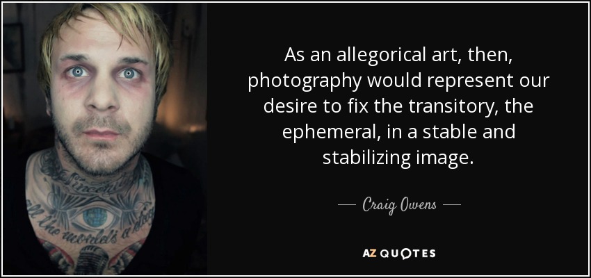 As an allegorical art, then, photography would represent our desire to fix the transitory, the ephemeral, in a stable and stabilizing image. - Craig Owens