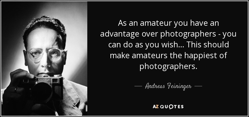 As an amateur you have an advantage over photographers - you can do as you wish... This should make amateurs the happiest of photographers. - Andreas Feininger