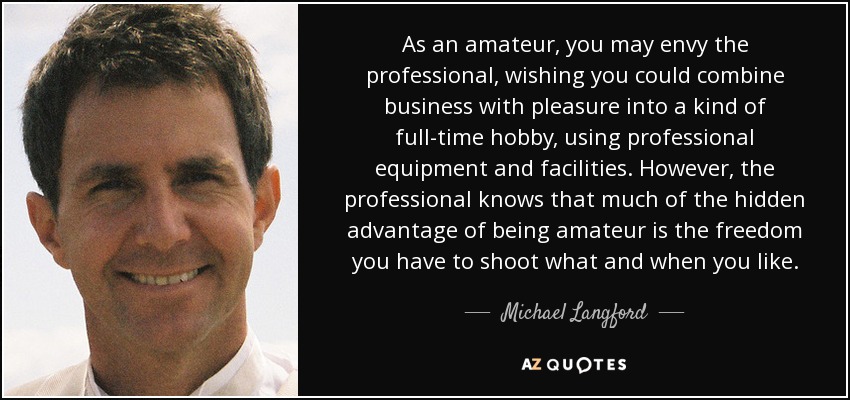 As an amateur, you may envy the professional, wishing you could combine business with pleasure into a kind of full-time hobby, using professional equipment and facilities. However, the professional knows that much of the hidden advantage of being amateur is the freedom you have to shoot what and when you like. - Michael Langford