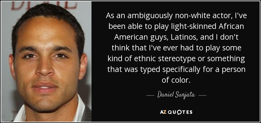 As an ambiguously non-white actor, I've been able to play light-skinned African American guys, Latinos, and I don't think that I've ever had to play some kind of ethnic stereotype or something that was typed specifically for a person of color. - Daniel Sunjata