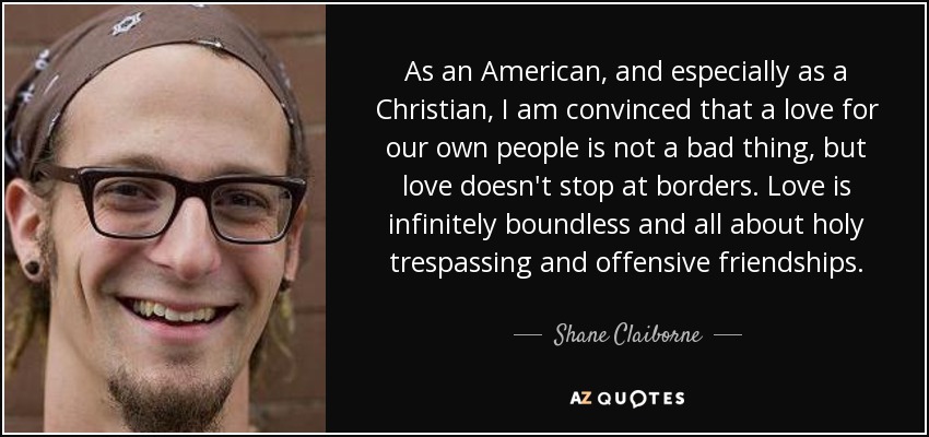 As an American, and especially as a Christian, I am convinced that a love for our own people is not a bad thing, but love doesn't stop at borders. Love is infinitely boundless and all about holy trespassing and offensive friendships. - Shane Claiborne