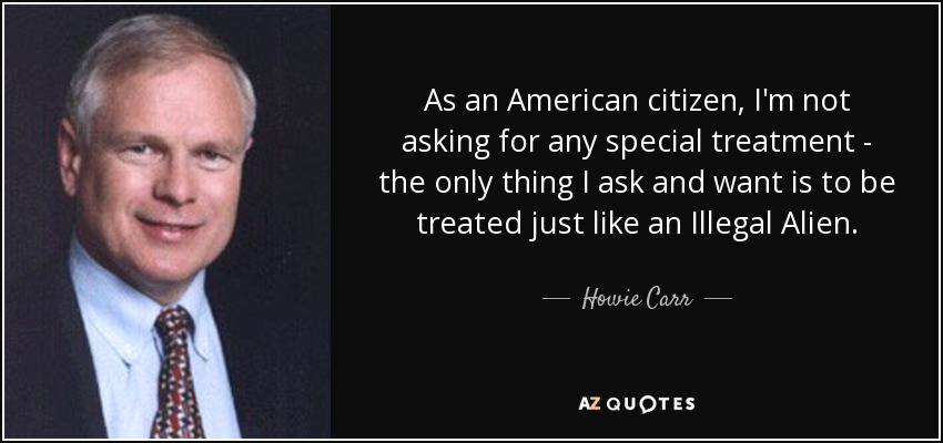 As an American citizen, I'm not asking for any special treatment - the only thing I ask and want is to be treated just like an Illegal Alien. - Howie Carr
