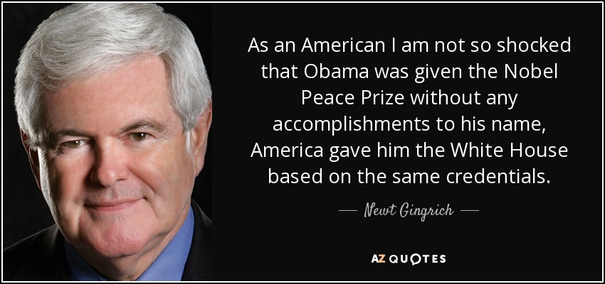 As an American I am not so shocked that Obama was given the Nobel Peace Prize without any accomplishments to his name, America gave him the White House based on the same credentials. - Newt Gingrich